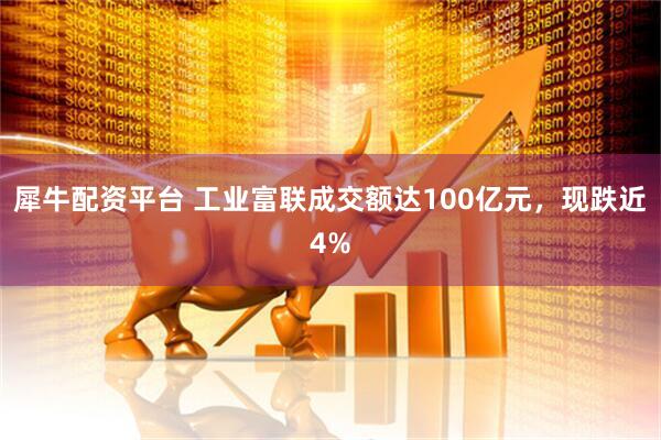 犀牛配资平台 工业富联成交额达100亿元，现跌近4%