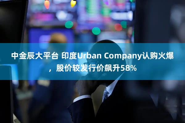 中金辰大平台 印度Urban Company认购火爆，股价较发行价飙升58%