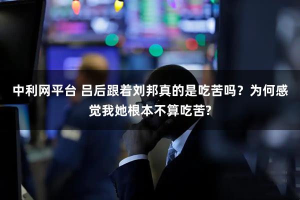 中利网平台 吕后跟着刘邦真的是吃苦吗？为何感觉我她根本不算吃苦?