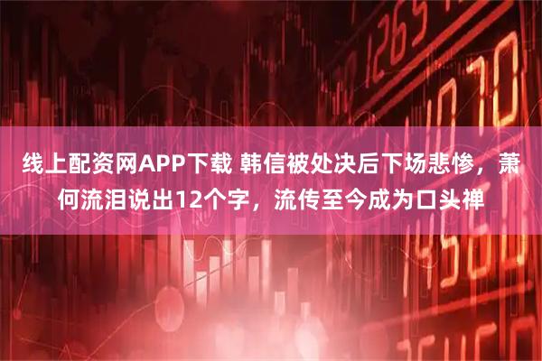 线上配资网APP下载 韩信被处决后下场悲惨，萧何流泪说出12个字，流传至今成为口头禅