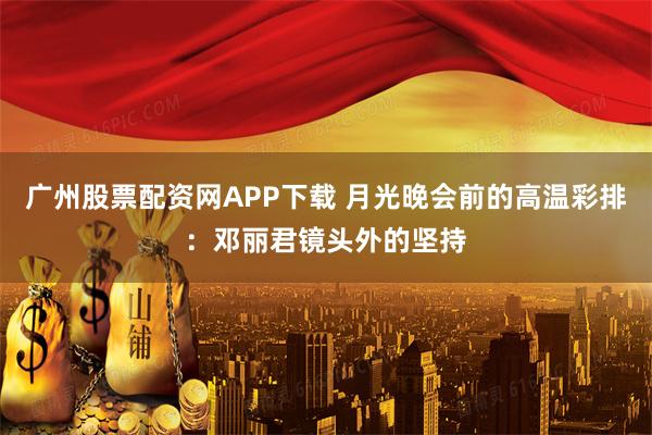 广州股票配资网APP下载 月光晚会前的高温彩排：邓丽君镜头外的坚持