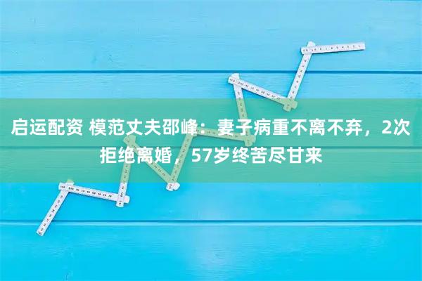 启运配资 模范丈夫邵峰：妻子病重不离不弃，2次拒绝离婚，57岁终苦尽甘来