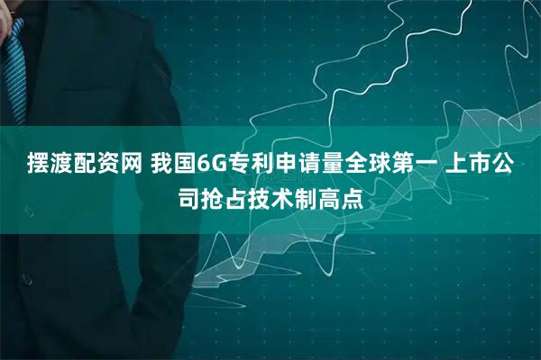摆渡配资网 我国6G专利申请量全球第一 上市公司抢占技术制高点