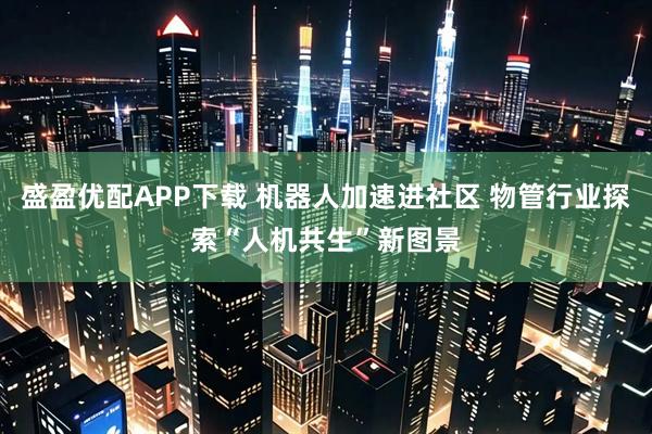 盛盈优配APP下载 机器人加速进社区 物管行业探索“人机共生”新图景