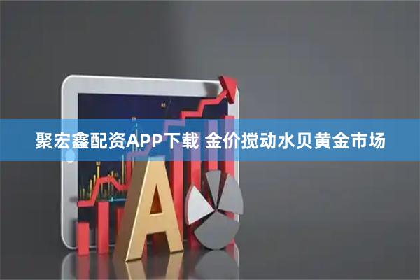 聚宏鑫配资APP下载 金价搅动水贝黄金市场