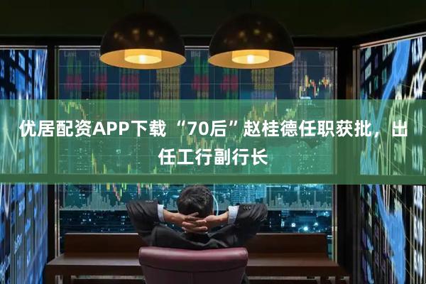 优居配资APP下载 “70后”赵桂德任职获批,出任工行副行长