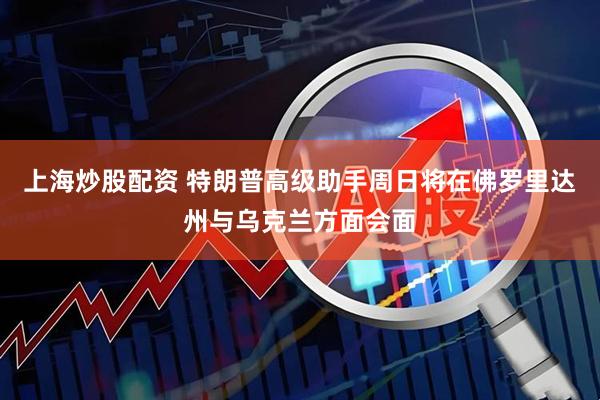 上海炒股配资 特朗普高级助手周日将在佛罗里达州与乌克兰方面会面