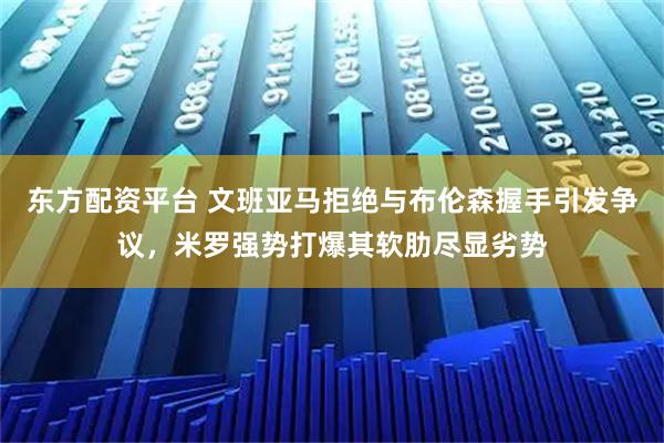 东方配资平台 文班亚马拒绝与布伦森握手引发争议,米罗强势打爆其软肋尽显劣势