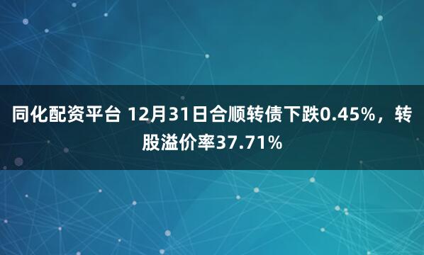 同化配资平台 12月31日合顺转债下跌0.45%，转股溢价率37.71%