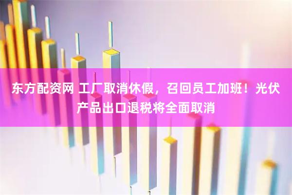东方配资网 工厂取消休假，召回员工加班！光伏产品出口退税将全面取消