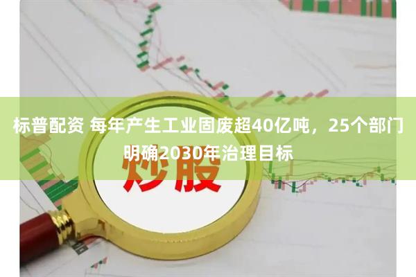 标普配资 每年产生工业固废超40亿吨，25个部门明确2030年治理目标