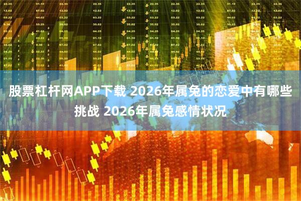 股票杠杆网APP下载 2026年属兔的恋爱中有哪些挑战 2026年属兔感情状况