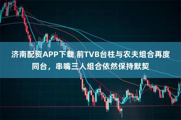 济南配资APP下载 前TVB台柱与农夫组合再度同台，串嘴三人组合依然保持默契