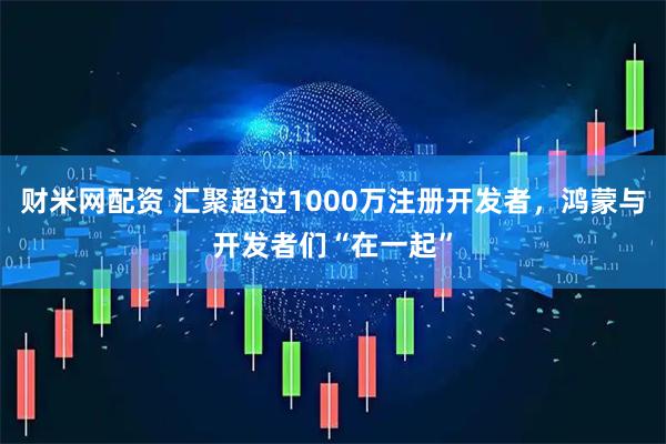 财米网配资 汇聚超过1000万注册开发者，鸿蒙与开发者们“在一起”