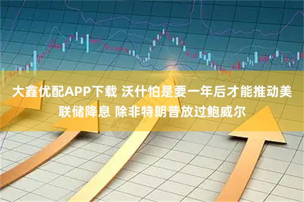 大鑫优配APP下载 沃什怕是要一年后才能推动美联储降息 除非特朗普放过鲍威尔