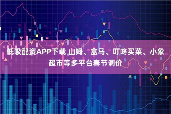 低吸配资APP下载 山姆、盒马、叮咚买菜、小象超市等多平台春节调价