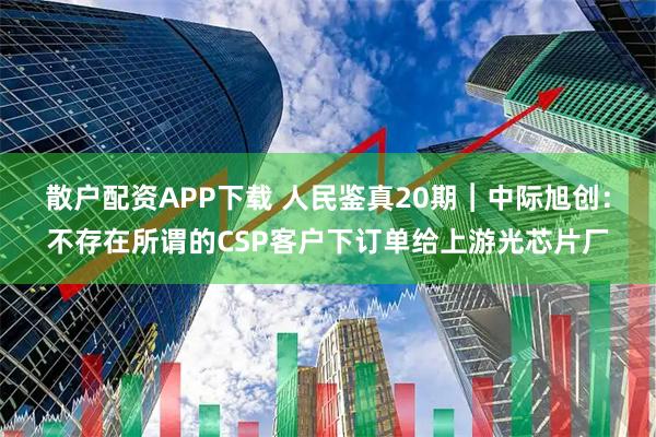 散户配资APP下载 人民鉴真20期︱中际旭创：不存在所谓的CSP客户下订单给上游光芯片厂