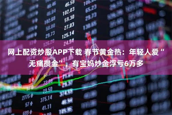 网上配资炒股APP下载 春节黄金热：年轻人爱“无痛攒金”，有宝妈炒金浮亏6万多