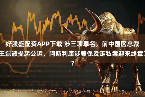 好股盛配资APP下载 涉三项罪名，前中国区总裁王磊被提起公诉，阿斯利康涉骗保及走私案迎来终章？